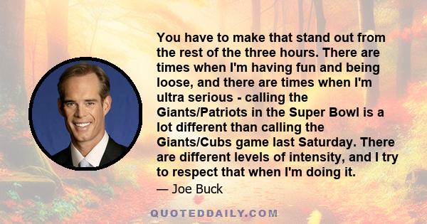 You have to make that stand out from the rest of the three hours. There are times when I'm having fun and being loose, and there are times when I'm ultra serious - calling the Giants/Patriots in the Super Bowl is a lot