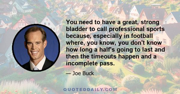 You need to have a great, strong bladder to call professional sports because, especially in football where, you know, you don't know how long a half's going to last and then the timeouts happen and a incomplete pass.