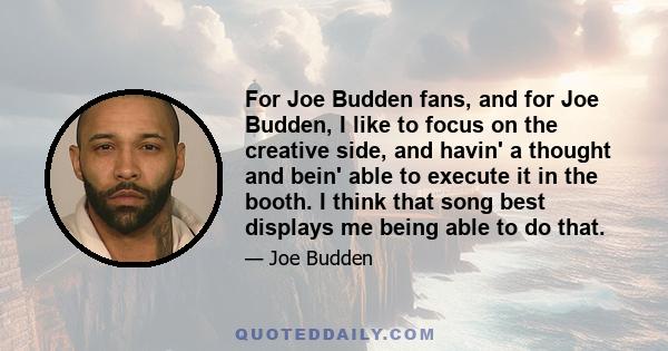 For Joe Budden fans, and for Joe Budden, I like to focus on the creative side, and havin' a thought and bein' able to execute it in the booth. I think that song best displays me being able to do that.