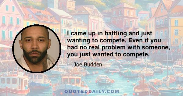 I came up in battling and just wanting to compete. Even if you had no real problem with someone, you just wanted to compete.