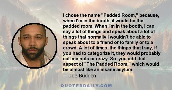 I chose the name Padded Room, because, when I'm in the booth, it would be the padded room. When I'm in the booth, I can say a lot of things and speak about a lot of things that normally I wouldn't be able to speak about 