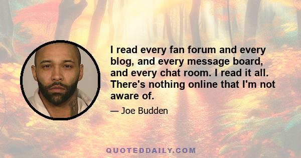 I read every fan forum and every blog, and every message board, and every chat room. I read it all. There's nothing online that I'm not aware of.