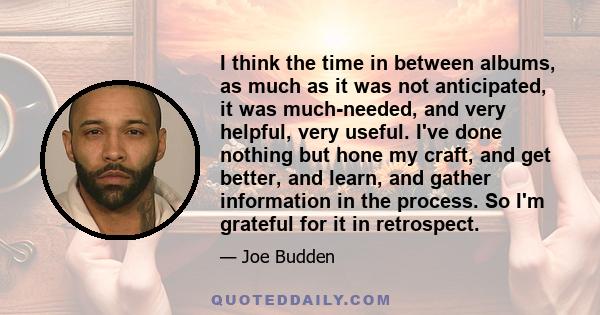 I think the time in between albums, as much as it was not anticipated, it was much-needed, and very helpful, very useful. I've done nothing but hone my craft, and get better, and learn, and gather information in the