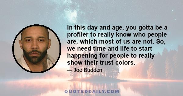 In this day and age, you gotta be a profiler to really know who people are, which most of us are not. So, we need time and life to start happening for people to really show their trust colors.