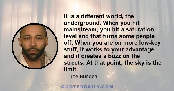 It is a different world, the underground. When you hit mainstream, you hit a saturation level and that turns some people off. When you are on more low-key stuff, it works to your advantage and it creates a buzz on the