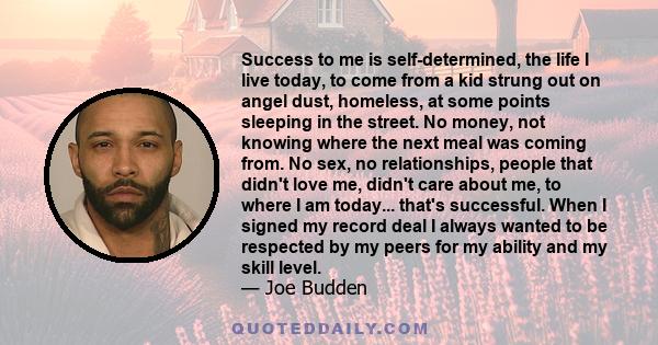 Success to me is self-determined, the life I live today, to come from a kid strung out on angel dust, homeless, at some points sleeping in the street. No money, not knowing where the next meal was coming from. No sex,