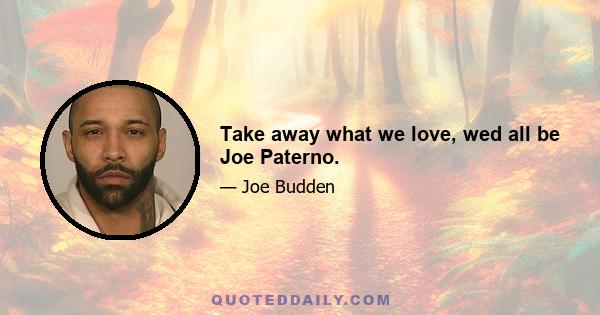 Take away what we love, wed all be Joe Paterno.