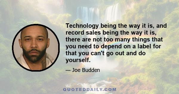 Technology being the way it is, and record sales being the way it is, there are not too many things that you need to depend on a label for that you can't go out and do yourself.