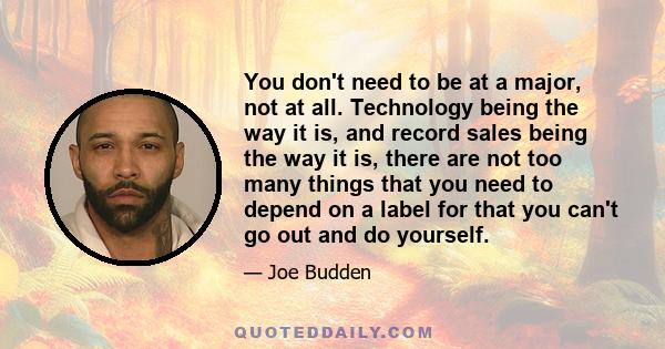 You don't need to be at a major, not at all. Technology being the way it is, and record sales being the way it is, there are not too many things that you need to depend on a label for that you can't go out and do