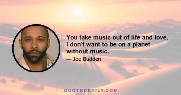 You take music out of life and love. I don't want to be on a planet without music.