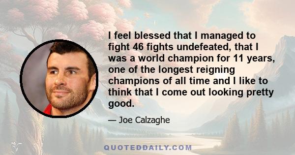 I feel blessed that I managed to fight 46 fights undefeated, that I was a world champion for 11 years, one of the longest reigning champions of all time and I like to think that I come out looking pretty good.