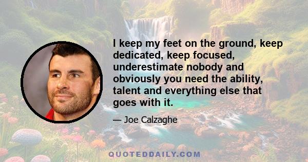 I keep my feet on the ground, keep dedicated, keep focused, underestimate nobody and obviously you need the ability, talent and everything else that goes with it.