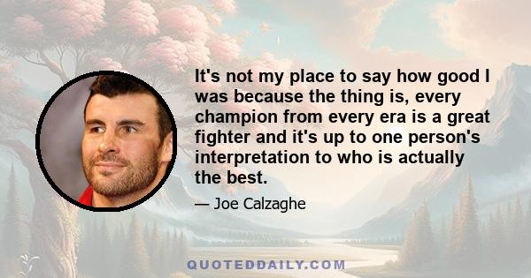 It's not my place to say how good I was because the thing is, every champion from every era is a great fighter and it's up to one person's interpretation to who is actually the best.