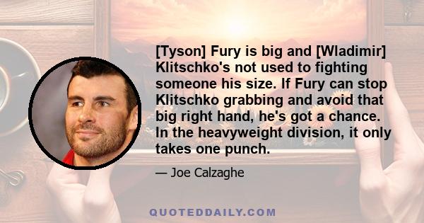 [Tyson] Fury is big and [Wladimir] Klitschko's not used to fighting someone his size. If Fury can stop Klitschko grabbing and avoid that big right hand, he's got a chance. In the heavyweight division, it only takes one