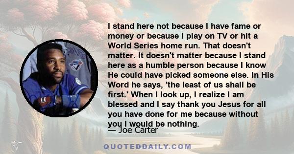 I stand here not because I have fame or money or because I play on TV or hit a World Series home run. That doesn't matter. It doesn't matter because I stand here as a humble person because I know He could have picked