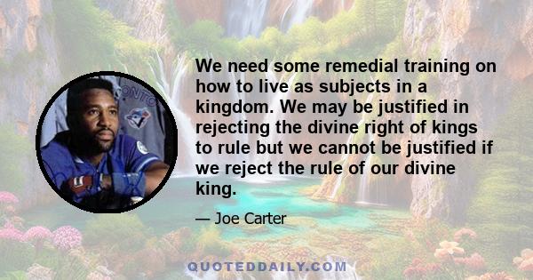 We need some remedial training on how to live as subjects in a kingdom. We may be justified in rejecting the divine right of kings to rule but we cannot be justified if we reject the rule of our divine king.