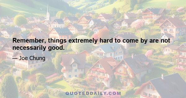 Remember, things extremely hard to come by are not necessarily good.