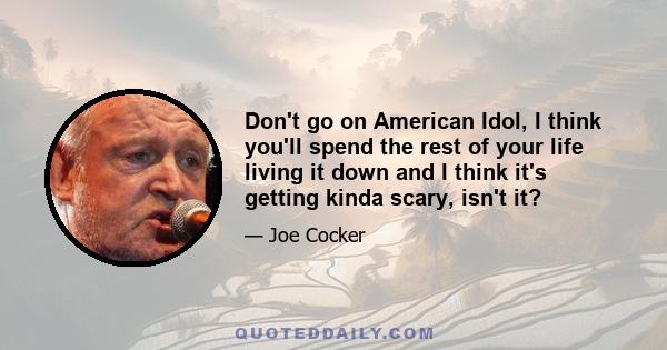 Don't go on American Idol, I think you'll spend the rest of your life living it down and I think it's getting kinda scary, isn't it?