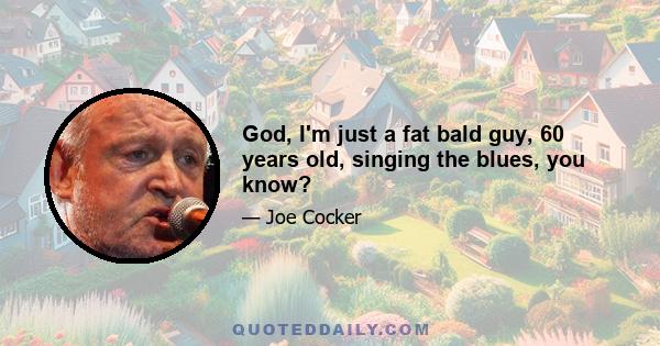 God, I'm just a fat bald guy, 60 years old, singing the blues, you know?