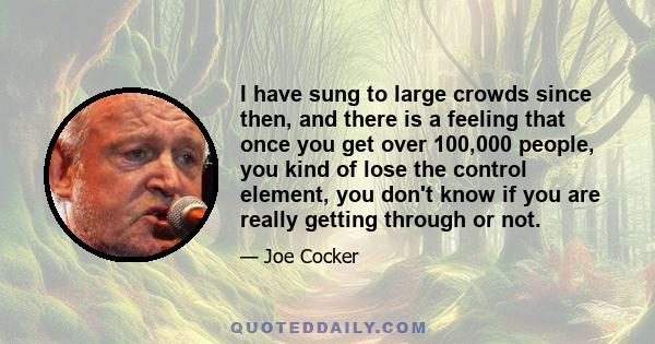 I have sung to large crowds since then, and there is a feeling that once you get over 100,000 people, you kind of lose the control element, you don't know if you are really getting through or not.