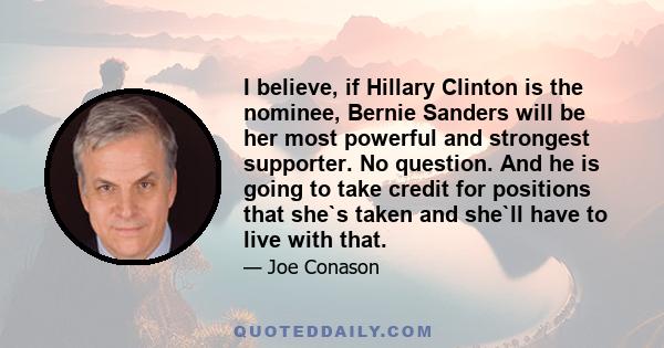 I believe, if Hillary Clinton is the nominee, Bernie Sanders will be her most powerful and strongest supporter. No question. And he is going to take credit for positions that she`s taken and she`ll have to live with