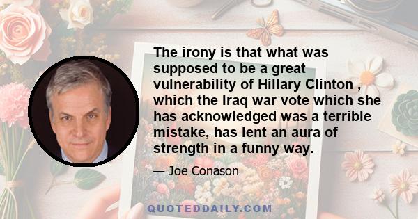 The irony is that what was supposed to be a great vulnerability of Hillary Clinton , which the Iraq war vote which she has acknowledged was a terrible mistake, has lent an aura of strength in a funny way.