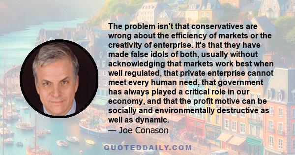 The problem isn't that conservatives are wrong about the efficiency of markets or the creativity of enterprise. It's that they have made false idols of both, usually without acknowledging that markets work best when