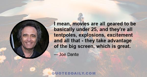 I mean, movies are all geared to be basically under 25, and they're all tentpoles, explosions, excitement and all that - they take advantage of the big screen, which is great.