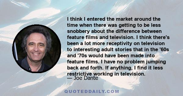 I think I entered the market around the time when there was getting to be less snobbery about the difference between feature films and television. I think there's been a lot more receptivity on television to interesting 