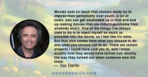 Movies cost so much that studios really try to impose their personality over yours. A lot of times, you can get swallowed up in that and end up making movies that are indistinguishable from anybody else's. One of the