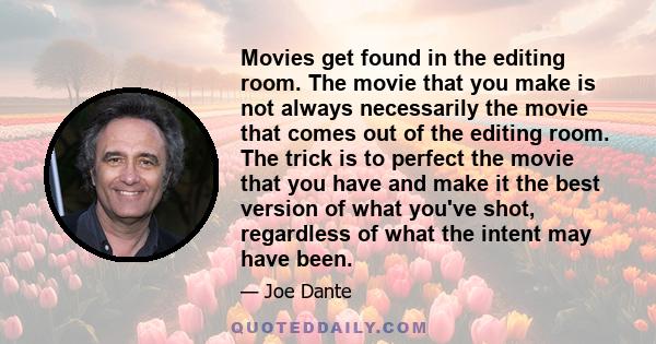 Movies get found in the editing room. The movie that you make is not always necessarily the movie that comes out of the editing room. The trick is to perfect the movie that you have and make it the best version of what