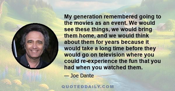 My generation remembered going to the movies as an event. We would see these things, we would bring them home, and we would think about them for years because it would take a long time before they would go on television 