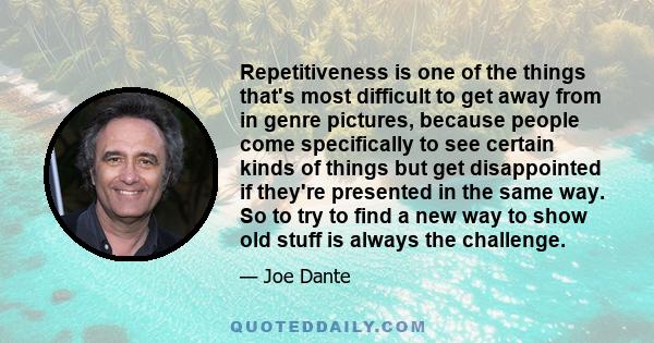 Repetitiveness is one of the things that's most difficult to get away from in genre pictures, because people come specifically to see certain kinds of things but get disappointed if they're presented in the same way. So 