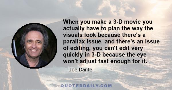 When you make a 3-D movie you actually have to plan the way the visuals look because there's a parallax issue, and there's an issue of editing, you can't edit very quickly in 3-D because the eye won't adjust fast enough 