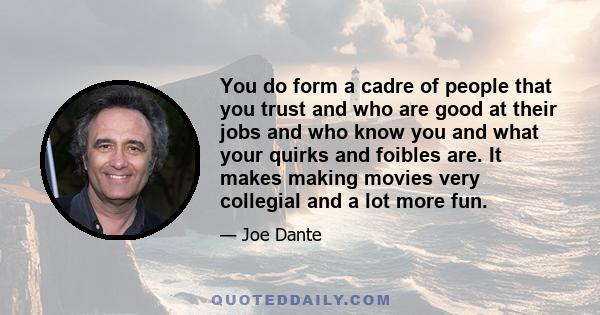 You do form a cadre of people that you trust and who are good at their jobs and who know you and what your quirks and foibles are. It makes making movies very collegial and a lot more fun.