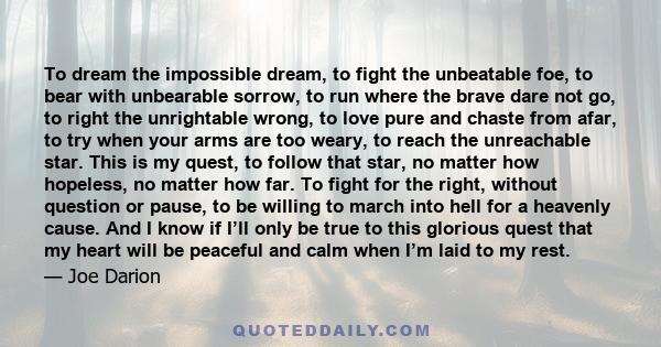 To dream the impossible dream, to fight the unbeatable foe, to bear with unbearable sorrow, to run where the brave dare not go, to right the unrightable wrong, to love pure and chaste from afar, to try when your arms