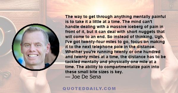 The way to get through anything mentally painful is to take it a little at a time. The mind can't handle dealing with a massive iceberg of pain in front of it, but it can deal with short nuggets that will come to an