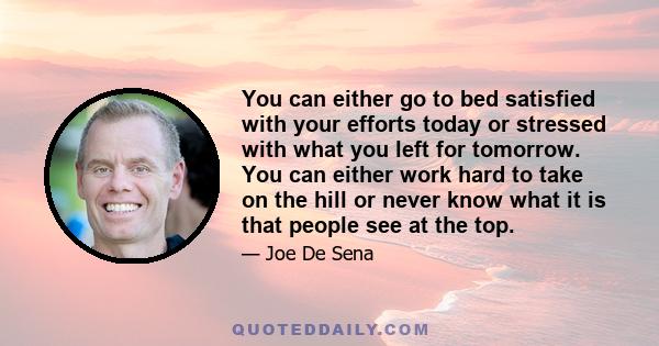 You can either go to bed satisfied with your efforts today or stressed with what you left for tomorrow. You can either work hard to take on the hill or never know what it is that people see at the top.