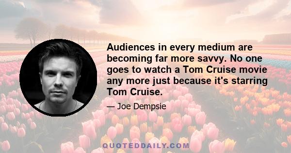 Audiences in every medium are becoming far more savvy. No one goes to watch a Tom Cruise movie any more just because it's starring Tom Cruise.