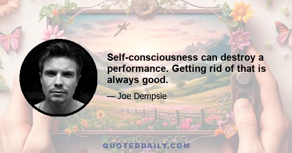 Self-consciousness can destroy a performance. Getting rid of that is always good.