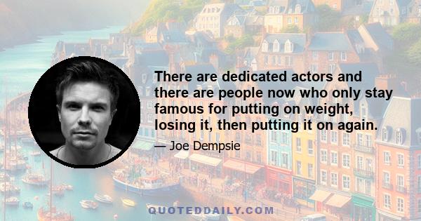 There are dedicated actors and there are people now who only stay famous for putting on weight, losing it, then putting it on again.