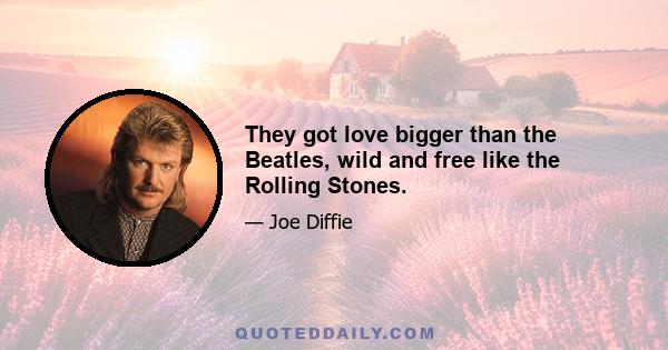 They got love bigger than the Beatles, wild and free like the Rolling Stones.