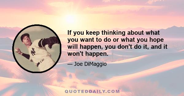 If you keep thinking about what you want to do or what you hope will happen, you don't do it, and it won't happen.