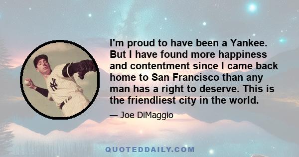 I'm proud to have been a Yankee. But I have found more happiness and contentment since I came back home to San Francisco than any man has a right to deserve. This is the friendliest city in the world.