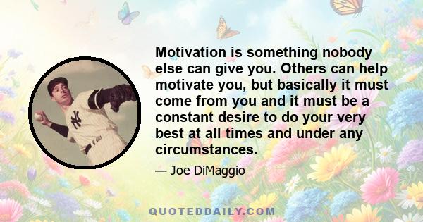 Motivation is something nobody else can give you. Others can help motivate you, but basically it must come from you and it must be a constant desire to do your very best at all times and under any circumstances.