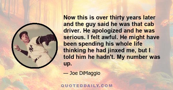 Now this is over thirty years later and the guy said he was that cab driver. He apologized and he was serious. I felt awful. He might have been spending his whole life thinking he had jinxed me, but I told him he