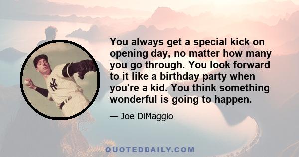 You always get a special kick on opening day, no matter how many you go through. You look forward to it like a birthday party when you're a kid. You think something wonderful is going to happen.