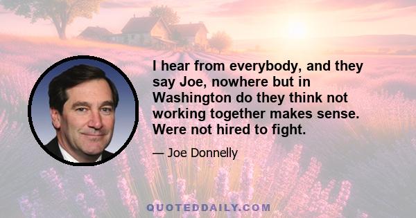 I hear from everybody, and they say Joe, nowhere but in Washington do they think not working together makes sense. Were not hired to fight.