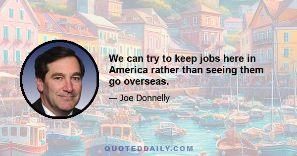 We can try to keep jobs here in America rather than seeing them go overseas.