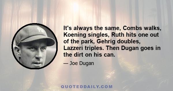 It's always the same, Combs walks, Koening singles, Ruth hits one out of the park, Gehrig doubles, Lazzeri triples. Then Dugan goes in the dirt on his can.